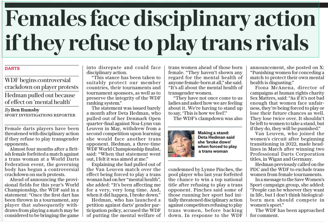 Females face disciplinary action if they refuse to play trans rivals WDF begins controversial crackdown on player protests Hedman pulled out because of effect on ‘mental health’ The Daily Telegraph4 Sep 2024By Ben Rumsby SPORT INVESTIGATIONS REPORTER  Making a stand: Deta Hedman said she ‘broke down’ when forced to play a trans woman Female darts players have been threatened with disciplinary action if they refuse to play transgender opponents.  Almost four months after a British female forfeited a match against a trans woman at a World Darts Federation event, the governing body has begun a controversial crackdown on such protests.  Ahead of announcing the provisional fields for this year’s World Championship, the WDF said in a statement: “Once the first dart has been thrown in a tournament, any player that subsequently withdraws from playing a match may be considered to be bringing the game into disrepute and could face disciplinary action.  “This stance has been taken to suitably protect our member countries, their tournaments and tournament sponsors, as well as to preserve the integrity of the WDF ranking system.”  The statement was issued barely a month after Deta Hedman, who pulled out of her Denmark Open quarter-final against Noa-lynn van Leuven in May, withdrew from a second competition upon learning she would face another trans opponent. Hedman, a three-time WDF World Championship finalist, said: “When that statement went out, I felt it was aimed at me.”  Explaining she had pulled out of the Van Leuven match over the effect being forced to play a trans woman had on her “mental health”, she added: “It’s been affecting me for a very, very long time. And, when it did happen, I broke down.”  Hedman, who has launched a petition against darts’ gender participation policy, accused the WDF of putting the mental welfare of trans women ahead of those born female. “They haven’t shown any regard for the mental health of anyone female-born at all,” she said. “It’s all about the mental health of transgender women.  “They have not once come to us ladies and asked how we are feeling about it. We’re having to stand up to say, ‘This is how we feel’.”  The WDF’S clampdown was also condemned by Lynne Pinches, the pool player who last year forfeited the chance to win a top national title after refusing to play a trans opponent. Pinches said some of those running her sport had initially threatened disciplinary action against competitors refusing to play trans women, before backing down. In response to the WDF announcement, she posted on X: “Punishing women for conceding a match to protect their own mental health is disgusting.”  Fiona Mcanena, director of campaigns at human rights charity Sex Matters, said: “As if it’s not bad enough that women face unfairness, they’re being forced to play or lose their future chances as well. They lose twice over. It shouldn’t be left to women to take a stand, but if they do, they will be punished.”  Van Leuven, who joined the women’s circuit after beginning transitioning in 2022, made headlines in March after winning two Professional Darts Corporation titles, in Wigan and Germany.  Hedman previously called on the PDC and the WDF to exclude trans women from female tournaments.  In a message to the Save Women’s Sport campaign group, she added: “People can be whoever they want in life, but I don’t think biologicalborn men should compete in women’s sport.”  The WDF has been approached for comment.  Article Name:Females face disciplinary action if they refuse to play trans rivals Publication:The Daily Telegraph Author:By Ben Rumsby SPORT INVESTIGATIONS REPORTER Start Page:10 End Page:10