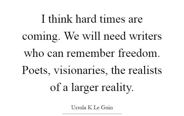 I think hard times are coming. We will need writers who can remember freedom. Poets, visionaries, the realists of a larger reality. Ursula K Le Guin