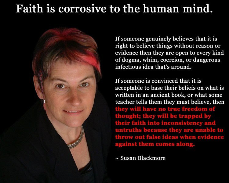May be an image of 1 person and text that says 'Faith is corrosive to the human mind. If someone genuinely believes that it is rightto believe things without reason or evidence then they are open to every kind of dogma, whim, coercion, or dangerous infectious idea that's around. If someone is convinced that it is acceptable to base their beliefs on what is written in an ancient book, or what some teacher tells them they must believe, then they will have no truc freedom of thought; they trapped their faith inconsistency and untruths because they are unable to throw out false ideas when evidence against them comes ~Susan Blackmore'