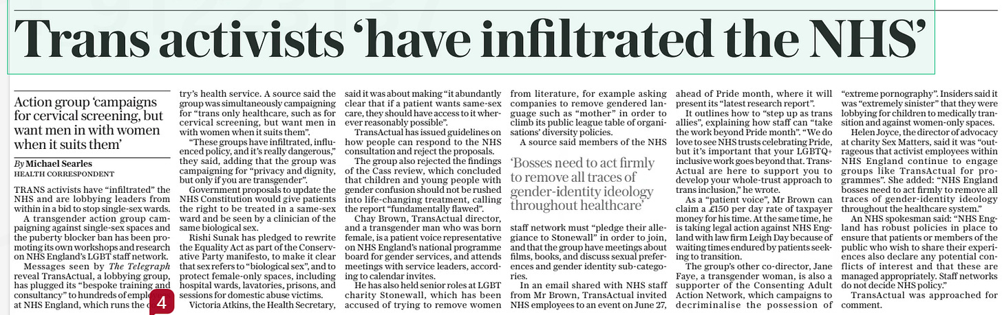 Trans activists ‘have infiltrated the NHS’ Action group ‘campaigns for cervical screening, but want men in with women when it suits them’ The Sunday Telegraph23 Jun 2024By Michael Searles HEALTH CORRESPONDENT TRANS activists have “infiltrated” the NHS and are lobbying leaders from within in a bid to stop single-sex wards.  A transgender action group campaigning against single-sex spaces and the puberty blocker ban has been promoting its own workshops and research on NHS England’s LGBT staff network.  Messages seen by The Telegraph reveal TransActual, a lobbying group, has plugged its “bespoke training and consultancy” to hundreds of employees at NHS England, which runs the country’s health service. A source said the group was simultaneously campaigning for “trans only healthcare, such as for cervical screening, but want men in with women when it suits them”.  “These groups have infiltrated, influenced policy, and it’s really dangerous,” they said, adding that the group was campaigning for “privacy and dignity, but only if you are transgender”.  Government proposals to update the NHS Constitution would give patients the right to be treated in a same-sex ward and be seen by a clinician of the same biological sex.  Rishi Sunak has pledged to rewrite the Equality Act as part of the Conservative Party manifesto, to make it clear that sex refers to “biological sex”, and to protect female-only spaces, including hospital wards, lavatories, prisons, and sessions for domestic abuse victims.  Victoria Atkins, the Health Secretary, said it was about making “it abundantly clear that if a patient wants same-sex care, they should have access to it wherever reasonably possible”.  TransActual has issued guidelines on how people can respond to the NHS consultation and reject the proposals.  The group also rejected the findings of the Cass review, which concluded that children and young people with gender confusion should not be rushed into life-changing treatment, calling the report “fundamentally flawed”.  Chay Brown, TransActual director, and a transgender man who was born female, is a patient voice representative on NHS England’s national programme board for gender services, and attends meetings with service leaders, according to calendar invites.  He has also held senior roles at LGBT charity Stonewall, which has been accused of trying to remove women from literature, for example asking companies to remove gendered language such as “mother” in order to climb its public league table of organisations’ diversity policies.  A source said members of the NHS staff network must “pledge their allegiance to Stonewall” in order to join, and that the group have meetings about films, books, and discuss sexual preferences and gender identity sub-categories.  In an email shared with NHS staff from Mr Brown, TransActual invited NHS employees to an event on June 27, ahead of Pride month, where it will present its “latest research report”.  It outlines how to “step up as trans allies”, explaining how staff can “take the work beyond Pride month”. “We do love to see NHS trusts celebrating Pride, but it’s important that your LGBTQ+ inclusive work goes beyond that. TransActual are here to support you to develop your whole-trust approach to trans inclusion,” he wrote.  As a “patient voice”, Mr Brown can claim a £150 per day rate of taxpayer money for his time. At the same time, he is taking legal action against NHS England with law firm Leigh Day because of waiting times endured by patients seeking to transition.  The group’s other co-director, Jane Faye, a transgender woman, is also a supporter of the Consenting Adult Action Network, which campaigns to decriminalise the possession of “extreme pornography”. Insiders said it was “extremely sinister” that they were lobbying for children to medically transition and against women-only spaces.  Helen Joyce, the director of advocacy at charity Sex Matters, said it was “outrageous that activist employees within NHS England continue to engage groups like TransActual for programmes”. She added: “NHS England bosses need to act firmly to remove all traces of gender-identity ideology throughout the healthcare system.”  An NHS spokesman said: “NHS England has robust policies in place to ensure that patients or members of the public who wish to share their experiences also declare any potential conflicts of interest and that these are managed appropriately. Staff networks do not decide NHS policy.”  TransActual was approached for comment.  ‘Bosses need to act firmly to remove all traces of gender-identity ideology throughout healthcare’  Article Name:Trans activists ‘have infiltrated the NHS’ Publication:The Sunday Telegraph Author:By Michael Searles HEALTH CORRESPONDENT Start Page:10 End Page:10