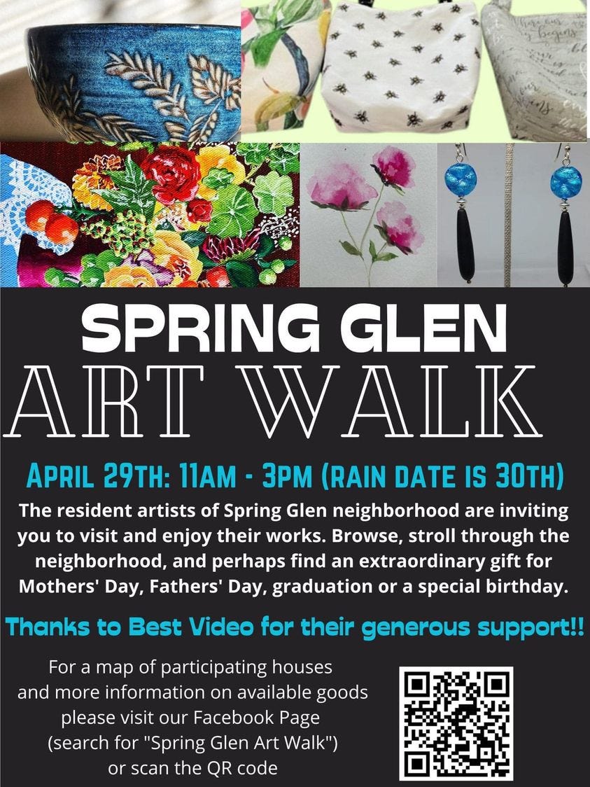 May be an image of text that says 'SPRING GLEN ART WALK APRIL 29TH: 11AM 3PM (RAIN DATE IS 30TH) The resident artists of Spring Glen neighborhood are inviting you to visit and enjoy their works. Browse, stroll through the neighborhood, and perhaps find an extraordinary gift for Mothers' Day, Fathers' Day, graduatio or a special birthday. Thanks to Best Video for their generous support!! For map of participating houses and more information on available goods please visit our Facebook Page (search for "Spring Glen Art Walk") or scan the QR code'