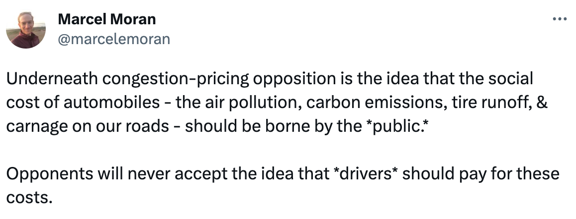  See new Tweets Conversation Marcel Moran @marcelemoran Underneath congestion-pricing opposition is the idea that the social cost of automobiles - the air pollution, carbon emissions, tire runoff, & carnage on our roads - should be borne by the *public.*   Opponents will never accept the idea that *drivers* should pay for these costs.