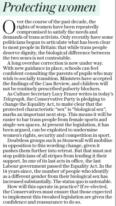 Protecting women The Daily Telegraph3 Jun 2024 Over the course of the past decade, the rights of women have been repeatedly compromised to satisfy the needs and demands of trans activists. Only recently have some politicians begun to articulate what has been clear to most people in Britain: that while trans people deserve dignity, the biological difference between the two sexes is not contestable.  A long overdue correction is now under way. With new guidance in place, schools can feel confident consulting the parents of pupils who may wish to socially transition. Ministers have accepted the findings of the Cass Review, and children will not be routinely prescribed puberty blockers.  As Culture Secretary Lucy Frazer writes in today’s Telegraph, the Conservative Party is pledging to change the Equality Act, to make clear that the protected characteristic “sex” is “biological sex”, marks an important next step. This means it will be easier to bar trans people from female sports and single-sex spaces. At present the legislation, it has been argued, can be exploited to undermine women’s rights, security and competition in sport.  Doubtless groups such as Stonewall will mobilise in opposition to this wording change, given it pushes them further into retreat. But that must not stop politicians of all stripes from lending it their support. In one of its last acts in office, the last Labour government passed the Equality Act. In the 14 years since, the number of people who identify as a different gender from their biological sex has increased substantially. The status quo is untenable.  How will this operate in practice? If re-elected, the Conservatives must ensure that those expected to implement this tweaked legislation are given the confidence and reassurance to do so.  Article Name:Protecting women Publication:The Daily Telegraph Start Page:15 End Page:15