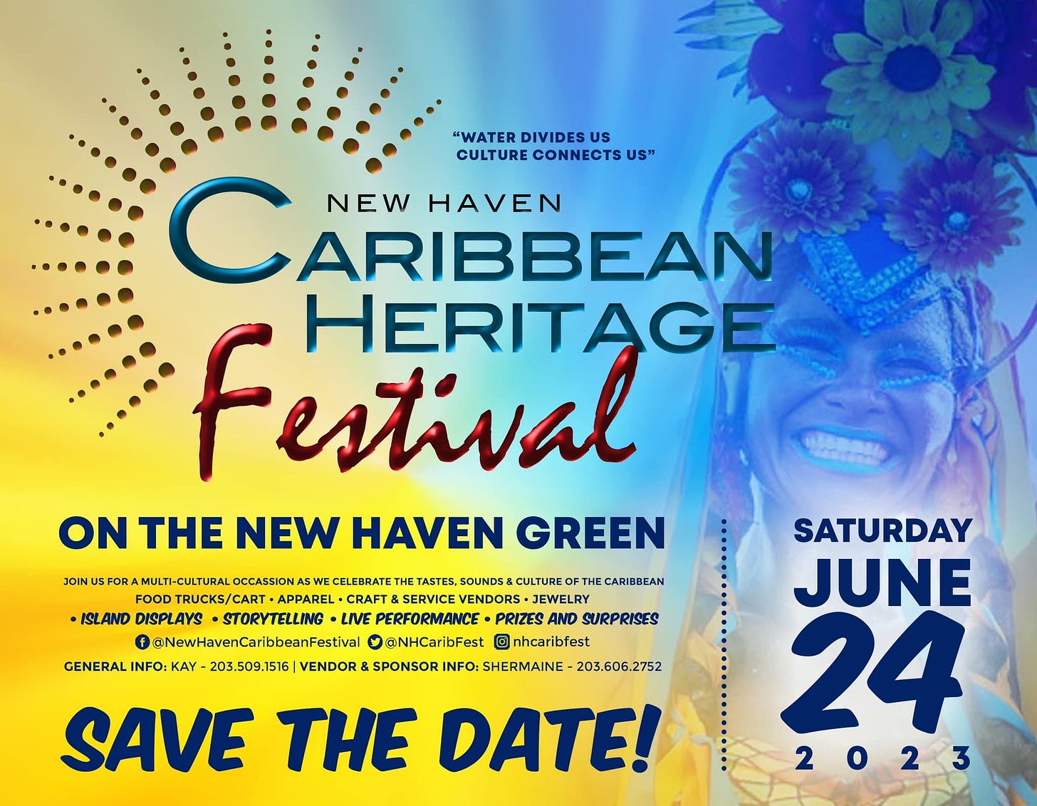 May be an image of 1 person and text that says '"WATER DIVIDES US CULTURE Û CONNECTS NEW HAVEN ARIBBEAN Festival HERITAGE ON THE NEW HAVEN GREEN CELEBRATE TASTES, SOUNDS CULTURE FOOD FOODTRUCKS/CARTAPPAREL. DTRUCKS/CART. CRAFT &SERVICE VENDORS JEWELRY •ISLAND DISPLAYS STORYTELLING •LIVE PERFORMANCE PRIE AND SURPRISES @NewHavenCaribbeanFestival @NHCaribFest nhcaribfest GENERAL INFO: KAY 203.509.1516 VENDOR SPONSOR INFO: SHERMAINE -203.606.2752 SAVE THE DATE! BBEAN SATURDAY JUNE 24 2023'