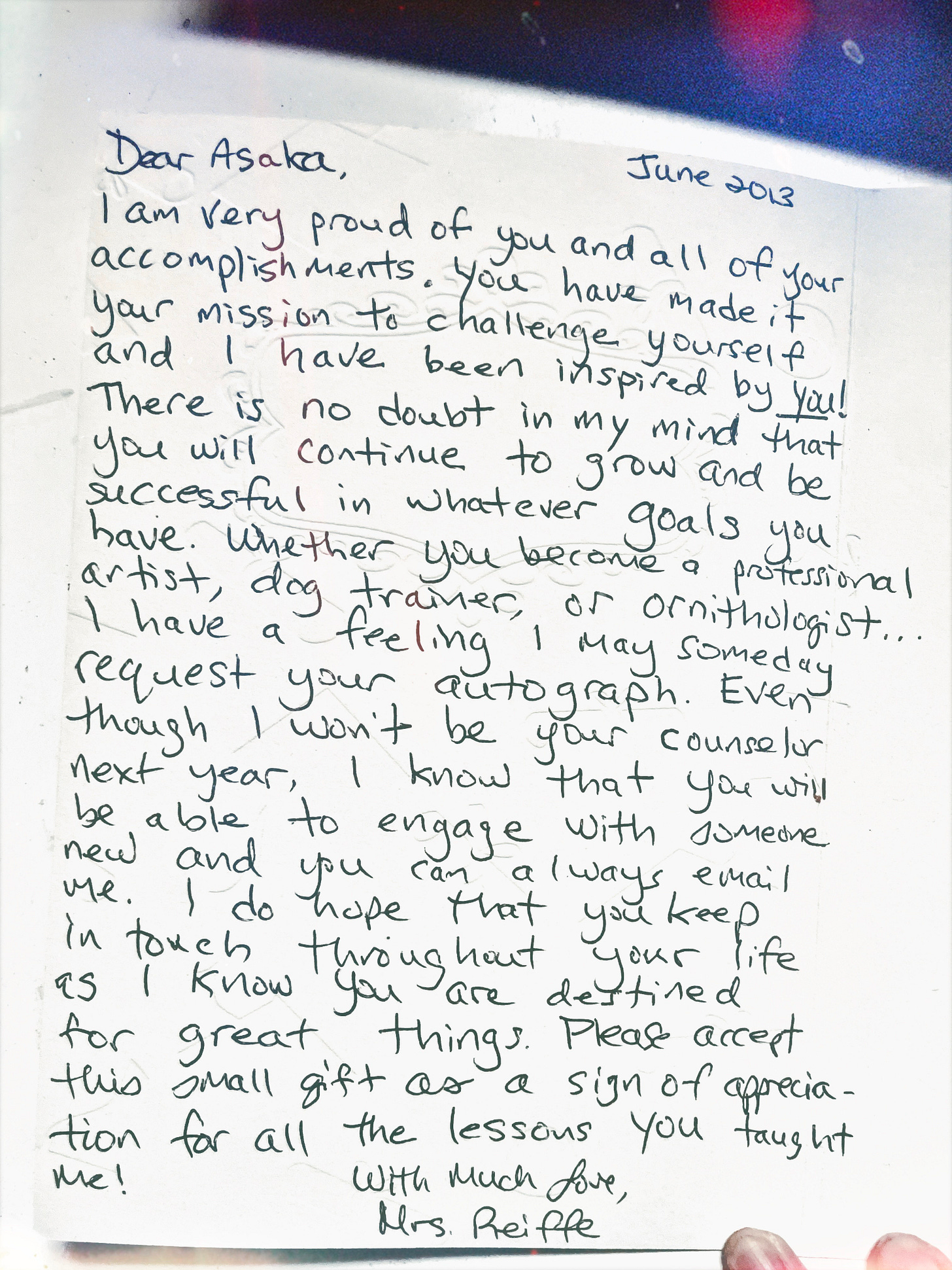 dDear Asaka. June 2013. I am very proud of you and all of your accomplishments. You have made it your mission to challenge yourself and I have been inspired by you! There is no doubt in my mind that you will continue to grow and be successful in whatever goals you have, whether you become a professional artist, dog trainer, or ornithologist… I have a feeling I may someday request your autograph. Even though I won't be your counselor next year, I know that you will be able to engage with someone new and you can always email me. I hope that you keep in touch throughout your life as I know you are destined for great things. Plead accept this small gift as a sign of appreciation for all the lessons you taught me! With much love, Mrs. Reiffe