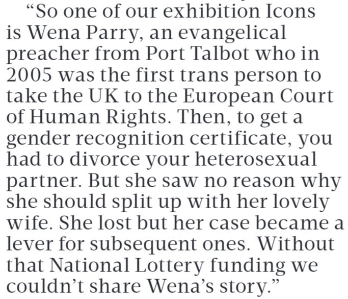 “So one of our exhibition Icons is Wena Parry, an evangelical preacher from Port Talbot who in 2005 was the first trans person to take the UK to the European Court of Human Rights. Then, to get a gender recognition certificate, you had to divorce your heterosexual partner. But she saw no reason why she should split up with her lovely wife. She lost but her case became a lever for subsequent ones. Without that National Lottery funding we couldn’t share Wena’s story.”