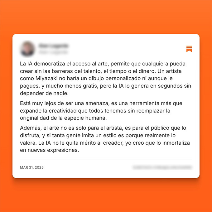 La IA democratiza el acceso al arte, permite que cualquiera pueda crear sin las barreras del talento, el tiempo o el dinero. Un artista como Miyazaki no haría un dibujo personalizado ni aunque le pagues, y mucho menos gratis, pero la IA lo genera en segundos sin depender de nadie. Está muy lejos de ser una amenaza, es una herramienta más que expande la creatividad que todos tenemos sin reemplazar la originalidad de la especie humana. Además, el arte no es solo para el artista, es para el público que lo disfruta, y si tanta gente imita un estilo es porque realmente lo valora. La IA no le quita mérito al creador, yo creo que lo inmortaliza en nuevas expresiones.