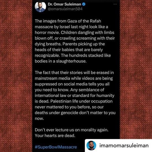 Repost from Dr. Omar Suleiman @omarsuleiman504 “The images from Gaza of the Rafah massacre by Israel last night look like a horror movie. Children dangling with limbs blown off, or crawling screaming with their dying breaths. Parents picking up the heads of their babies that are barely recognizable. The hundreds stacked like bodies in a slaughterhouse. The fact that their stories will be erased in mainstream media while videos are being suppressed on social media tells you all you need to know. Any semblance of international law or standard for humanity is dead. Palestinian life under occupation never mattered to you before, so our deaths under genocide don't matter to you now. Don't ever lecture us on morality again. Your hearts are dead. #SuperBowlMassacre
