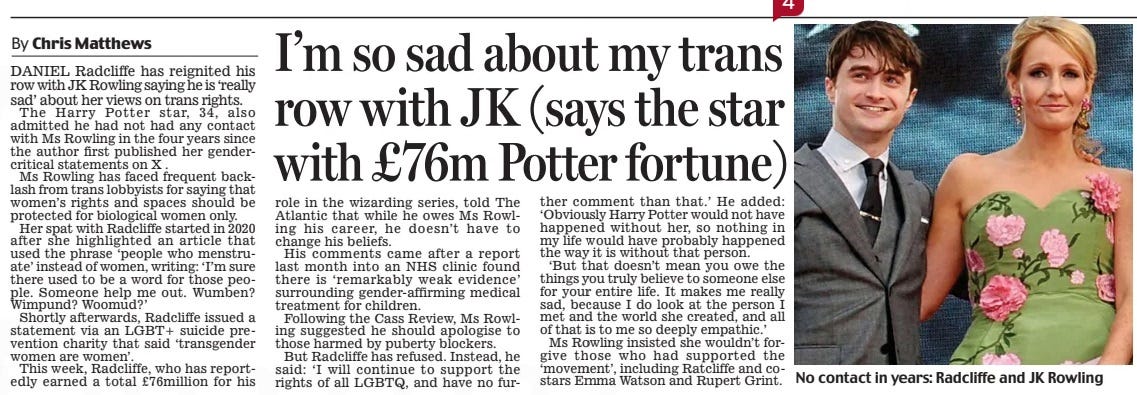 I’m so sad about my trans row with JK (says the star with £76m Potter fortune) Daily Mail2 May 2024By Chris Matthews No contact in years: Radcliffe and JK Rowling Daniel Radcliffe has reignited his row with JK Rowling saying he is ‘really sad’ about her views on trans rights. The Harry Potter star, 34, also admitted he had not had any contact with Ms Rowling in the four years since the author first published her gendercritical statements on X . Ms Rowling has faced frequent backlash from trans lobbyists for saying that women’s rights and spaces should be protected for biological women only. Her spat with Radcliffe started in 2020 after she highlighted an article that used the phrase ‘people who menstruate’ instead of women, writing: ‘i’m sure there used to be a word for those people. Someone help me out. Wumben? Wimpund? Woomud?’ Shortly afterwards, Radcliffe issued a statement via an LGBT+ suicide prevention charity that said ‘transgender women are women’. This week, Radcliffe, who has reportedly earned a total £76million for his role in the wizarding series, told The atlantic that while he owes Ms Rowling his career, he doesn’t have to change his beliefs. His comments came after a report last month into an NHS clinic found there is ‘remarkably weak evidence’ surrounding gender-affirming medical treatment for children. Following the Cass Review, Ms Rowling suggested he should apologise to those harmed by puberty blockers. But Radcliffe has refused. instead, he said: ‘i will continue to support the rights of all LGBTQ, and have no further comment than that.’ He added: ‘Obviously Harry Potter would not have happened without her, so nothing in my life would have probably happened the way it is without that person. ‘But that doesn’t mean you owe the things you truly believe to someone else for your entire life. it makes me really sad, because i do look at the person i met and the world she created, and all of that is to me so deeply empathic.’ Ms Rowling insisted she wouldn’t forgive those who had supported the ‘movement’, including Ratcliffe and costars emma Watson and Rupert Grint. Article Name:I’m so sad about my trans row with JK (says the star with £76m Potter fortune) Publication:Daily Mail Author:By Chris Matthews Start Page:26 End Page:26