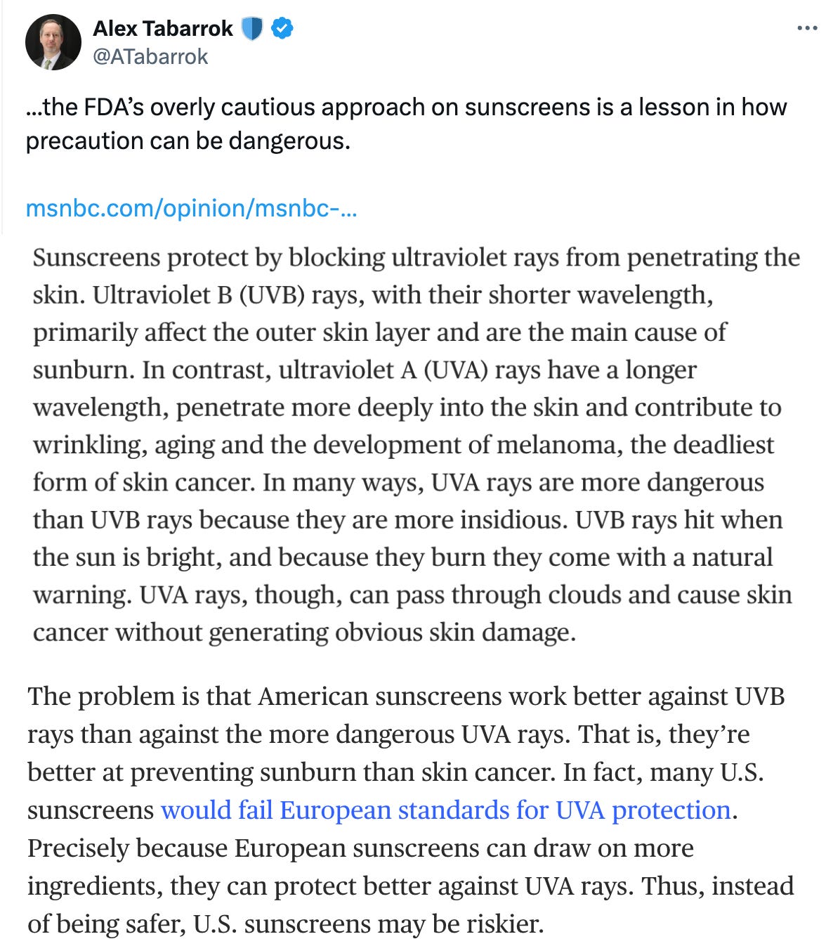  Alex Tabarrok 🛡️ @ATabarrok ...the FDA’s overly cautious approach on sunscreens is a lesson in how precaution can be dangerous.   https://msnbc.com/opinion/msnbc-opinion/sunscreen-united-states-fda-ingredients-rcna153526 Sunscreens protect by blocking ultraviolet rays from penetrating the skin. Ultraviolet B (UVB) rays, with their shorter wavelength, primarily affect the outer skin layer and are the main cause of sunburn. In contrast, ultraviolet A (UVA) rays have a longer wavelength, penetrate more deeply into the skin and contribute to wrinkling, aging and the development of melanoma, the deadliest form of skin cancer. In many ways, UVA rays are more dangerous than UVB rays because they are more insidious. UVB rays hit when the sun is bright, and because they burn they come with a natural warning. UVA rays, though, can pass through clouds and cause skin cancer without generating obvious skin damage.   Sunscreen misinformation spreading online 02:37 The problem is that American sunscreens work better against UVB rays than against the more dangerous UVA rays. That is, they’re better at preventing sunburn than skin cancer. In fact, many U.S. sunscreens would fail European standards for UVA protection. Precisely because European sunscreens can draw on more ingredients, they can protect better against UVA rays. Thus, instead of being safer, U.S. sunscreens may be riskier.