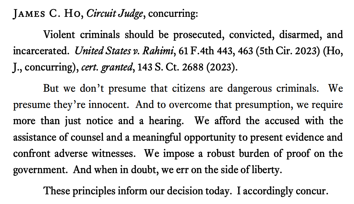 James C. Ho, Circuit Judge, concurring: Violent criminals should be prosecuted, convicted, disarmed, and incarcerated. United States v. Rahimi, 61 F.4th 443, 463 (5th Cir. 2023) (Ho, J., concurring), cert. granted, 143 S. Ct. 2688 (2023). But we don’t presume that citizens are dangerous criminals. We presume they’re innocent. And to overcome that presumption, we require more than just notice and a hearing. We afford the accused with the assistance of counsel and a meaningful opportunity to present evidence and confront adverse witnesses. We impose a robust burden of proof on the government. And when in doubt, we err on the side of liberty. These principles inform our decision today. I accordingly concur.