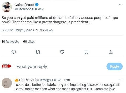 May be an image of 1 person and text that says 'Gain of Fauci @DschlopesIsBack So you can get paid millions of dollars to falsely accuse people of rape now? That seems like a pretty dangerous precedent... 8:21 PM May 9, 2023 1,316 Views 10 Retweets 60 60Likes Likes t7 SROM TRN Tweet your reply Reply FliptheScript @Maga091123 12m could do a better job fabricating and implanting false evidence against Carroll raping me than what she made up against DJT. Complete joke.'