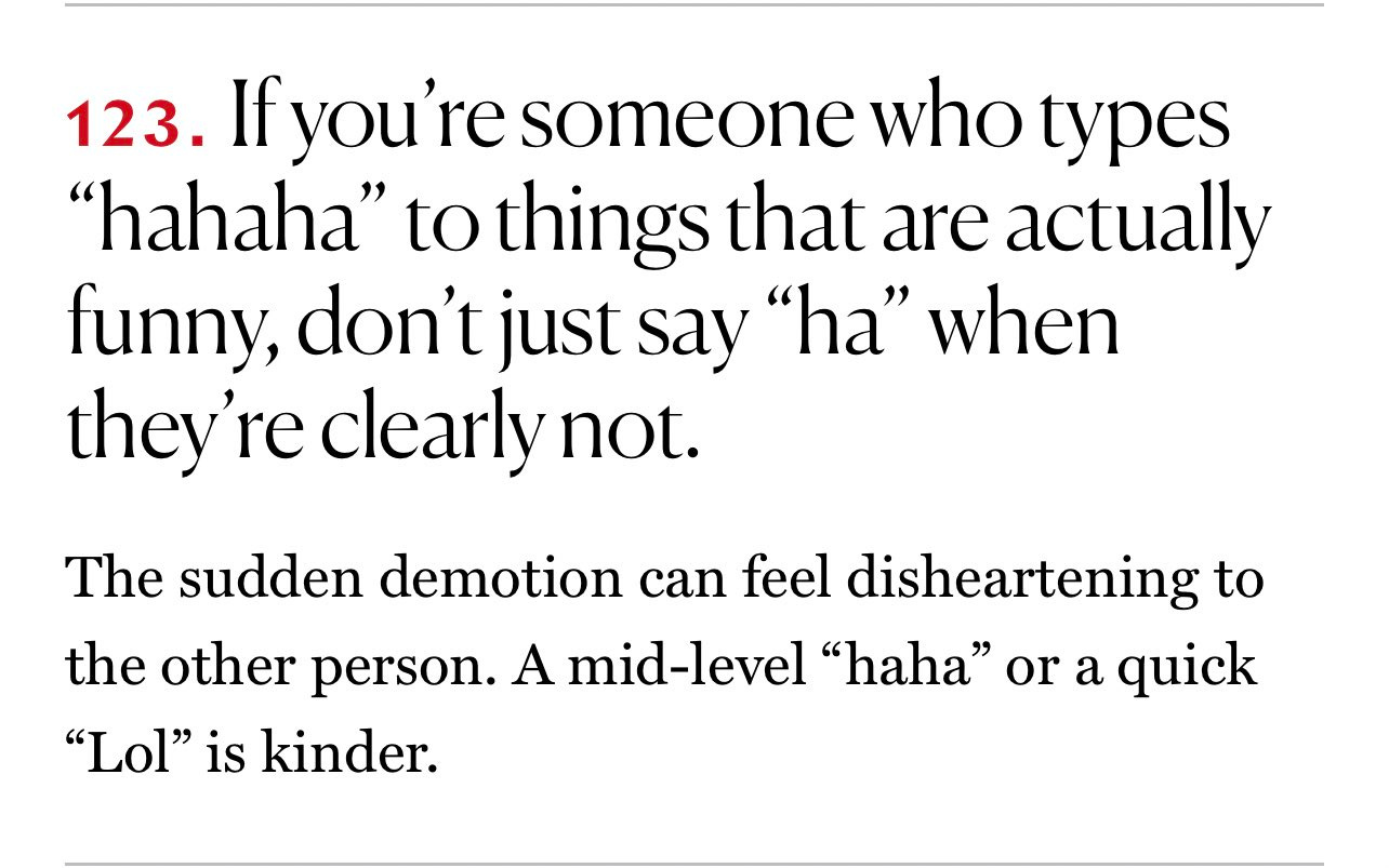 123. If you’re someone who types “hahaha” to things that are actually funny, don’t just say “ha” when they’re clearly not. The sudden demotion can feel disheartening to the other person. A mid-level “haha” or a quick “Lol” is kinder.