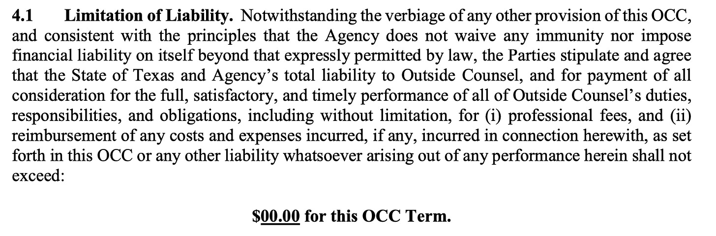 4.1 Limitation of Liability. Notwithstanding the verbiage of any other provision of this OCC, and consistent with the principles that the Agency does not waive any immunity nor impose financial liability on itself beyond that expressly permitted by law, the Parties stipulate and agree that the State of Texas and Agency’s total liability to Outside Counsel, and for payment of all consideration for the full, satisfactory, and timely performance of all of Outside Counsel’s duties, responsibilities, and obligations, including without limitation, for (i) professional fees, and (ii) reimbursement of any costs and expenses incurred, if any, incurred in connection herewith, as set forth in this OCC or any other liability whatsoever arising out of any performance herein shall not exceed: $00.00 for this OCC Term.