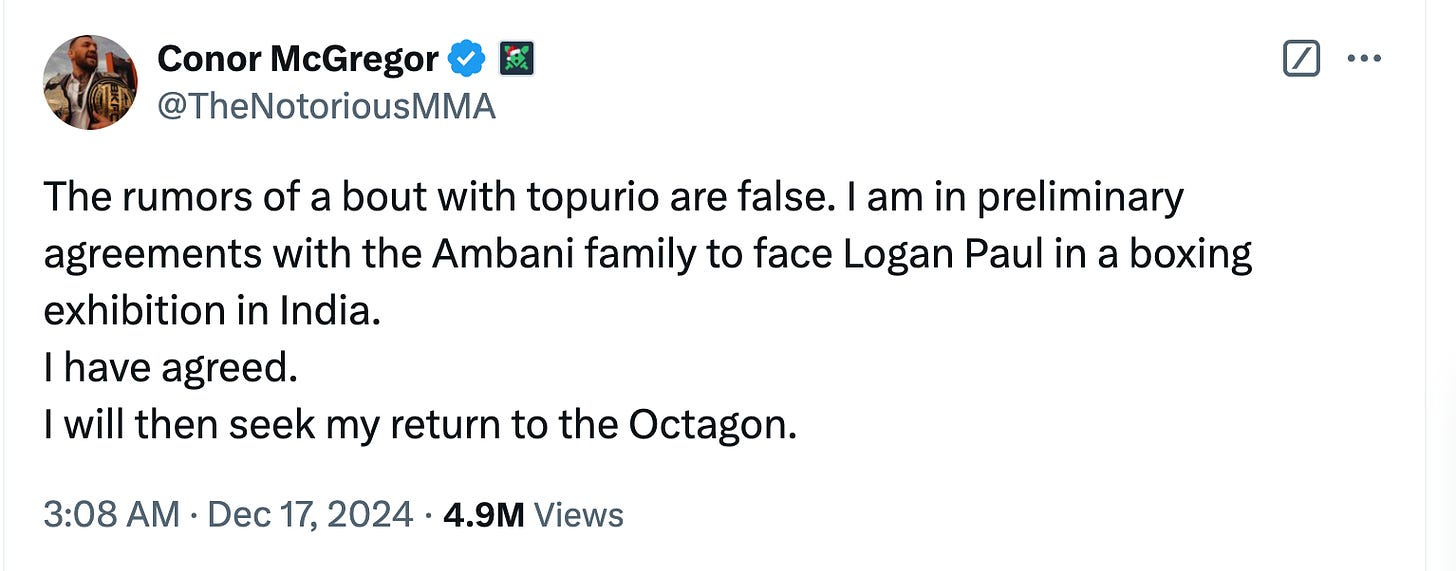 Conor McGregor  @TheNotoriousMMA The rumors of a bout with topurio are false. I am in preliminary agreements with the Ambani family to face Logan Paul in a boxing exhibition in India.  I have agreed.  I will then seek my return to the Octagon.