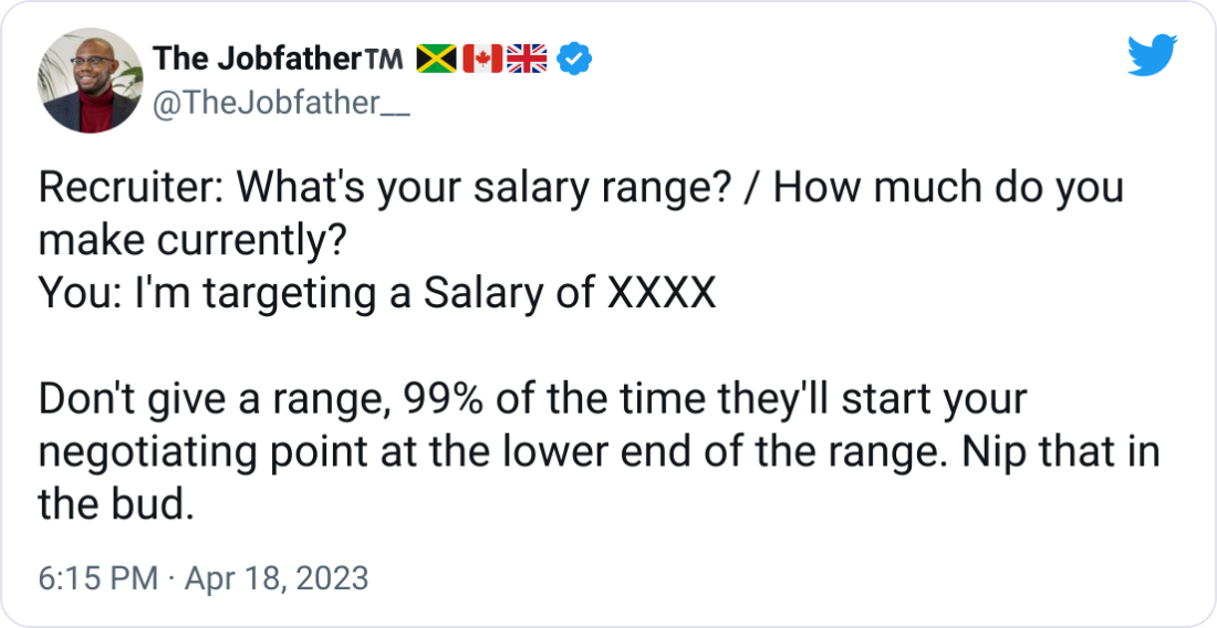 The Jobfather™️ 🇯🇲🇨🇦🇬🇧 @TheJobfather__ Recruiter: What's your salary range? / How much do you make currently? You: I'm targeting a Salary of XXXX  Don't give a range, 99% of the time they'll start your negotiating point at the lower end of the range. Nip that in the bud.