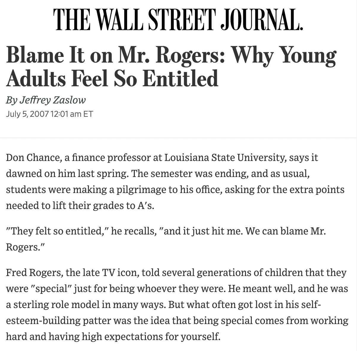 Wall Street Journal: Blame It on Mr. Rogers: Why Young Adults Feel So Entitled By Jeffrey Zaslow July 5, 2007 12:01 am ET Don Chance, a finance professor at Louisiana State University, says it dawned on him last spring. The semester was ending, and as usual, students were making a pilgrimage to his office, asking for the extra points needed to lift their grades to A's. "They felt so entitled," he recalls, "and it just hit me. We can blame Mr. Rogers." Fred Rogers, the late TV icon, told several generations of children that they were "special" just for being whoever they were. He meant well, and he was a sterling role model in many ways. But what often got lost in his self-esteem-building patter was the idea that being special comes from working hard and having high expectations for yourself.