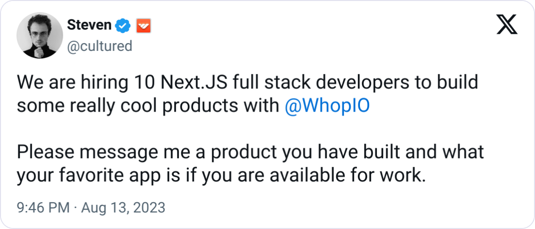Steven  @cultured We are hiring 10 Next.JS full stack developers to build some really cool products with  @WhopIO   Please message me a product you have built and what your favorite app is if you are available for work.
