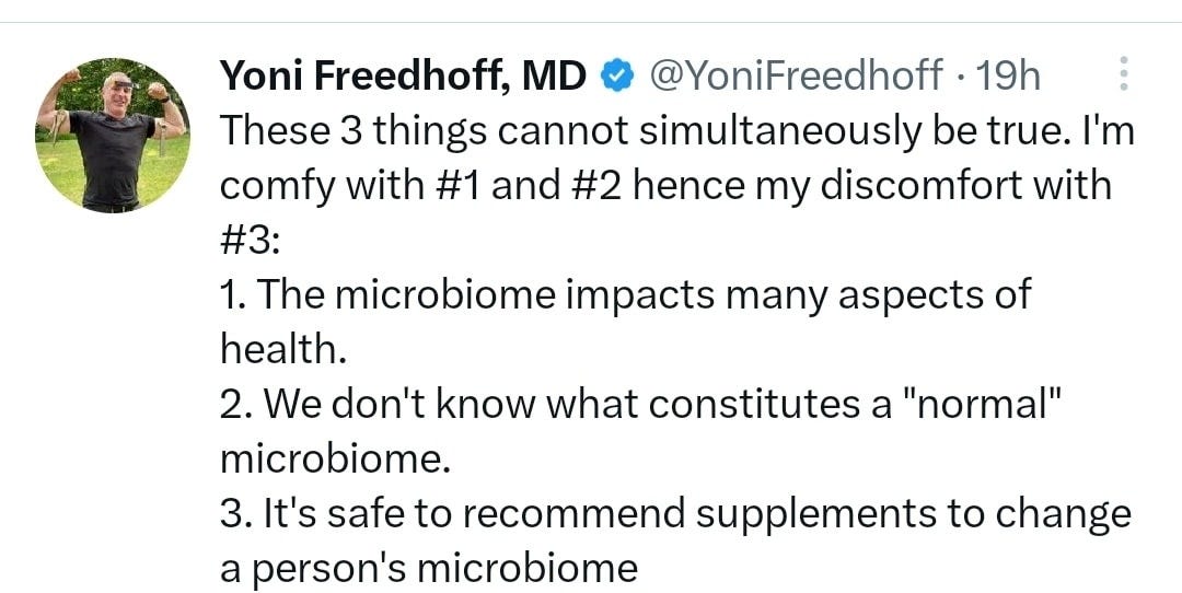 May be a Twitter screenshot of 1 person and text that says 'Yoni Freedhoff, MD @YoniFreedhoff 19h These 3 things cannot simultaneously be true. I'm comfy with #1 and #2 hence my discomfort with #3: 1. The microbiome impacts many aspects of health. 2. We don't know what constitutes a "normal" microbiome. 3. It's safe to recommend supplements to change a person's microbiome'