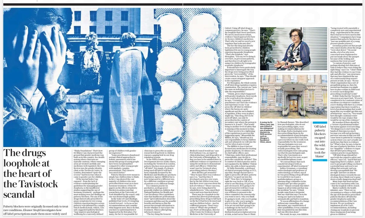 The drugs loophole at the heart of the Tavistock scandal Puberty blockers were originally licensed only to treat rare conditions. Eleanor Steafel investigates how off-label prescriptions made them more widely used The Daily Telegraph19 Apr 2024 “Shaky foundations”. That’s how Dr Hilary Cass characterised the ground that gender medicine was built on in this country. In a health system where clinicians are typically cautious, where emerging areas are treated carefully and medicines well regulated, the Cass Review into the gender identity clinic at the Tavistock Centre, in London, determined “quite the reverse” had been true when it came to gender care for children. Of the myriad holes Cass exposed – from the lack of evidence underpinning the guidelines for managing gender dysphoria, to the insufficient studies supporting the use of hormone treatment – perhaps the most striking were her findings on puberty blockers. The use of the drugs (historically prescribed to pause symptoms in very young children experiencing precocious puberty) was informed by a single, Dutch medical study, which, Cass said, suggested puberty blockers “may improve psychological wellbeing for a narrowly defined group of children with gender incongruence”. “Some practitioners abandoned normal clinical approaches to holistic assessment which has meant this group of young people have been exceptionalised compared to other young people with similarly complex presentations. They deserve very much better.” Puberty blockers were meant to simply buy children time to think. In fact, Cass showed the vast majority of children who were prescribed them went on to have hormone treatment. Of the 50 papers on the effects of puberty blockers in adolescents that researchers at the University of York identified for the report, only one was deemed high quality. In the wake of Cass’s findings, published last week, it’s tempting to look forward – to focus on her recommendations and consider what happens next. But to do that, you have to understand how it happened in the first place. For many, the fact it was possible for clinicians to prescribe an underresearched drug freely to children exposes a gaping hole in our drug regulation system. At the NHS’s Gender Identity Development Service (Gids) clinics, including the Tavistock in London, puberty blockers were prescribed “off-label”. Put simply, if a drug is being used off-label it will have been originally licensed by the Medicines and Healthcare products Regulatory Agency (MHRA) but is now being used in a different way, for a different condition or group of patients or at a different dosage. It is common practice in paediatrics, as drugs aren’t generally trialled on children. But National Institute for Health and Care Excellence (Nice) guidelines state that healthcare professionals must “[give] information about the treatment and [discuss] the possible benefits and harms so that the person has enough information to decide whether or not to have the treatment. This is called giving informed consent.” “The key thing the General Medical Council would say,” says Prof Anthony Cox, an expert in clinical pharmacy and drug safety at the University of Birmingham, “is that you have to be satisfied there is sufficient evidence or experience of using the medicine to demonstrate safety and efficacy. I think that wasn’t met by Tavistock when prescribing puberty blockers.” How did they get around it? “They’d argue there was evidence,” says Cox. “And that they’d developed a practice over years. But by the late 2010s it was clear that there were concerns about the lack of evidence.” Those concerns, he says, were being shared by whistleblowers: “who raised their voices and were knocked down”. There may be a loophole in the system that allowed professionals prescribing these drugs to fall back on the fact it had been licensed and used on children before – just for a different purpose. There was a sense of “What’s the problem?”, says Prof Carl Heneghan, director of the Centre for Evidence-Based Medicine at the University of Oxford. Using off-label drugs is common practice, he says. “That’s the loophole that’s been used here. We need a much more robust, evidence-based approach for how we licence children’s medicines. That’s why we said we need a new regulator that looks into this.” The fact the drug had already been prescribed to children legitimised its use in young people experiencing gender dysphoria. “That’s the loophole,” says Heneghan. “You say we’re doing it over here, in precocious puberty, and therefore it’s all right to be using it in children for transgender or gender dysphoria.” It should have been particularly important to interrogate the way the drugs were being prescribed given the “irreversibility” of the intervention, he says. “That should create a more stringent approach to the regulation.” For Heneghan, the whole system of off-label drug regulation requires examination. The current one “puts the onus on individual doctors to take the responsibility”. “I think, given what’s happened with gender dysphoria, there needs to be a real look at the situation,” he says. “Certainly, a general practitioner can’t have the evidence and experience to say ‘I can prescribe off-label in children’ where the harms are quite significant and the use is limited. A regulator, if they were in place, might say, ‘This drug, if it’s to be used off-label, can only be prescribed in the context of secondary care where the person is known to A, B and C.’ That would bring in another level of safety that is missing at this moment in time. “There needs to be a tightening of the regulations to prevent this happening again.” Meanwhile the MHRA, he says, “should say it is our responsibility to keep children safe and ultimately we will take the can for when it goes wrong”. The MHRA is clear it has not licensed any medicines for treating gender dysphoria. Dr Alison Cave, its chief safety officer, says: “Clinicians, under their professional responsibility, may decide to prescribe a medicine ‘off-label’. This is a matter of clinical practice and is not regulated by the MHRA.” Patient safety, she adds, is their top priority. Dr Sallie Baxendale, a professor of clinical neuropsychology at UCL, says that, though doctors have a right to prescribe off-label, puberty blockers “escaped out into the wild”. “Now they’re bringing it right the way back to ‘OK, if you want to use this drug, it’s got to be part of research. If it’s going to be part of research it will have to go through an ethics committee, so you will have to present to the ethics committee the reasons why you want to use it, why you think it’s going to work, who you’re going to give it to, why you’re going to give it to them.’ All of that will have to be set out and that’s going to be a challenge on the back of Cass.” Baxendale points to the dysfunctional prescription process at Gids, as laid out in Time to Think by Hannah Barnes. “She described how psychologists, who do not have prescribing rights, were making recommendations for the drugs. Endocrinologists were then prescribing them on the recommendation of psychologists. “Barnes reports that it became a process where no one really took responsibility for the treatment. The psychologists were not responsible because they weren’t actually prescribing. The endocrinologists were only going on what the psychologists said. That’s why Cass insists on a medically led service now, as part of a multidisciplinary team. “It’s extraordinary that such a model developed with an experimental, off-label treatment.” Ashley Grossman, a consultant endocrinologist and professor of endocrinology at Oxford, says if he was prescribing a drug off-label he would first run it past a multidisciplinary group or a pharmacology committee in his hospital and “get other people’s views”. “Almost certainly that didn’t happen at all [at Gids] and that was the problem,” he says. “I think people came from a viewpoint that any child that says ‘I’m in the wrong sex’ had to be believed automatically and had to transition. “It was an affirmation of a change without any counselling, any discussion, any consideration of other possibilities. It was a mindset that was pointed in one direction and one direction alone.” The result, he says, was children “being treated with essentially a completely new and experimental drug – experimental in the sense that it had never been used in this situation.” Campaigners have long insisted that puberty blockers are “just one possible part of a young person’s gender journey”. Grossman points out that people who raised doubts about the drugs “were shut down”. “On social media, a lot of us who were concerned were frightened to put our heads above the parapet because of the trolling and nastiness that went around.” “A custom of practice, and perhaps ideology led clinicians at Gids to believe they were doing the right thing,” says Cox. “I don’t think they had the evidence to say it was safe and effective.” Any structures that may have hindered the use of a controversial drug weren’t present at Gids, he says. “If your whole organisation has a sort of groupthink going on, then the normal mechanisms you might have in place within an NHS trust to oversee such things like prescribing would start to fail.” It didn’t help that the Tavistock was seen as an expert hub. “If you’re considered to be a national centre of excellence in whatever condition you’re dealing with there is a certain expectation that there would be a level of professionalism that would mean that you wouldn’t get this sort of behaviour,” says Cox. “You would have thought a national centre would be the type of place that would be on top of the evidence.” He wonders if there should be a “review of professional bodies” but warns against overcorrecting. “It’s dangerous to start tying the hands of clinicians too much because you will end up having a perverse outcome in that you will cause harm to patients by creating a system where you can’t actually use medicines that there is evidence for.” What’s clear, he says, is that in the case of puberty blockers, it was too “simplistic” a defence to argue that off-label prescribing was common practice in paediatrics. “Off-label drugs [should be] used with due regard to safety and efficacy,” says Cox. “And if that isn’t happening there’s a failure. And if you’ve got people telling you there’s a potential issue and you’re not taking that seriously, and you develop a groupthink that ‘We are right’ and have an almost ideological stance towards the use of a drug, then I think you’ve gone down a really dangerous dead end.” Many hope that dead end has come to its conclusion with Cass – that the loophole will be closed. Maria Caulfield, the health minister, says: “There are no circumstances where a child under the age of 18 should be prescribed puberty blockers off-label for gender dysphoria under the recommendations of the Cass Review. We are working to implement all of Dr Cass’s recommendations, including closing any loopholes to prevent these treatments from being given to children.” ‘Off-label puberty blockers escaped out into the wild. No one took the blame’ Article Name:The drugs loophole at the heart of the Tavistock scandal Publication:The Daily Telegraph Start Page:8 End Page:8