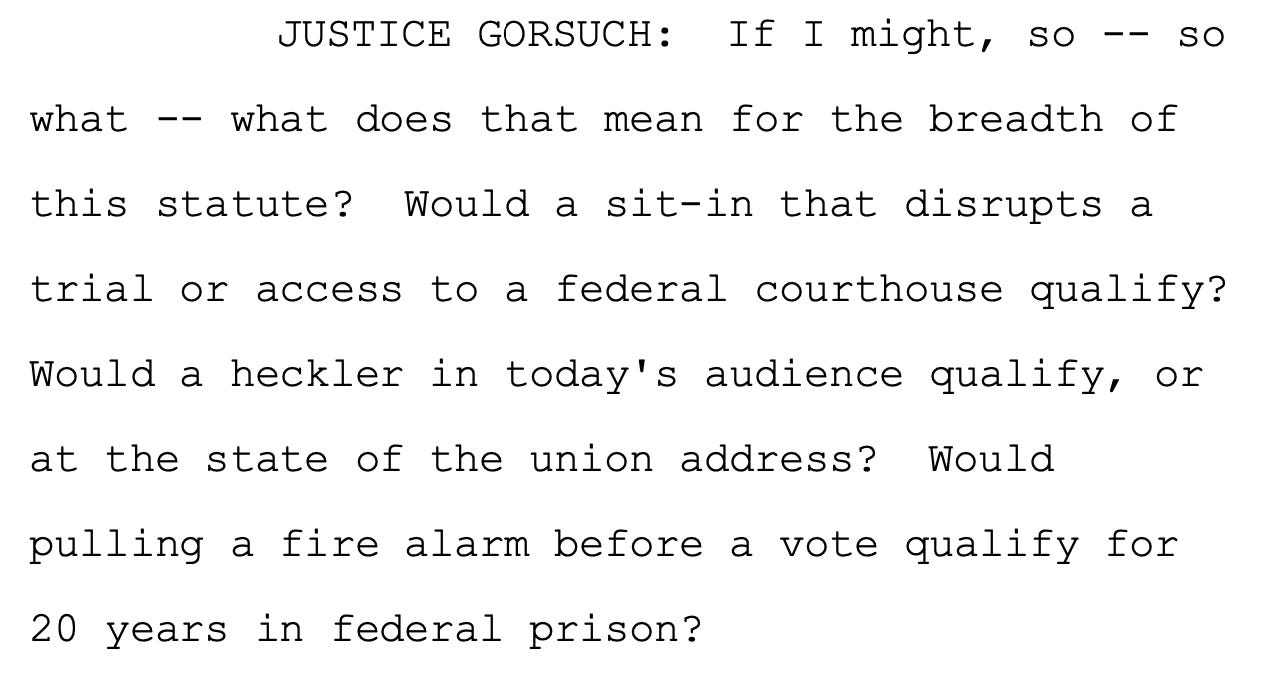 JUSTICE GORSUCH: If I might, so -- so 5 what -- what does that mean for the breadth of 6 this statute? Would a sit-in that disrupts a 7 trial or access to a federal courthouse qualify? 8 Would a heckler in today's audience qualify, or 9 at the state of the union address? Would 10 pulling a fire alarm before a vote qualify for 11 20 years in federal prison?