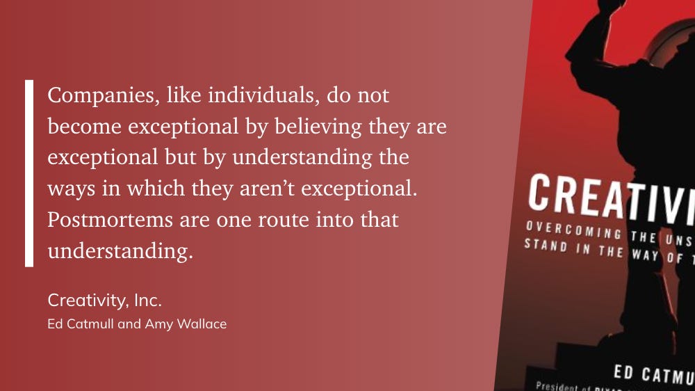 "Companies, like individuals, do not become exceptional by believing they are exceptional but by understanding the ways in which they aren’t exceptional. Postmortems are one route into that understanding." - Ed Catmull and Amy Wallace: Creativity, Inc.