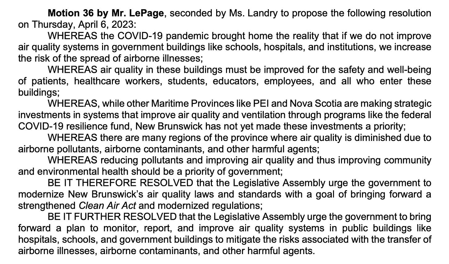 Content of Motion 36: Motion 36 by Mr. LePage, seconded by Ms. Landry to propose the following resolution on Thursday, April 6, 2023: WHEREAS the COVID-19 pandemic brought home the reality that if we do not improve air quality systems in government buildings like schools, hospitals, and institutions, we increase the risk of the spread of airborne illnesses; WHEREAS air quality in these buildings must be improved for the safety and well-being of patients, healthcare workers, students, educators, employees, and all who enter these buildings; WHEREAS, while other Maritime Provinces like PEI and Nova Scotia are making strategic investments in systems that improve air quality and ventilation through programs like the federal COVID-19 resilience fund, New Brunswick has not yet made these investments a priority; WHEREAS there are many regions of the province where air quality is diminished due to airborne pollutants, airborne contaminants, and other harmful agents; WHEREAS reducing pollutants and improving air quality and thus improving community and environmental health should be a priority of government; BE IT THEREFORE RESOLVED that the Legislative Assembly urge the government to modernize New Brunswick’s air quality laws and standards with a goal of bringing forward a strengthened Clean Air Act and modernized regulations; BE IT FURTHER RESOLVED that the Legislative Assembly urge the government to bring forward a plan to monitor, report, and improve air quality systems in public buildings like hospitals, schools, and government buildings to mitigate the risks associated with the transfer of airborne illnesses, airborne contaminants, and other harmful agents.