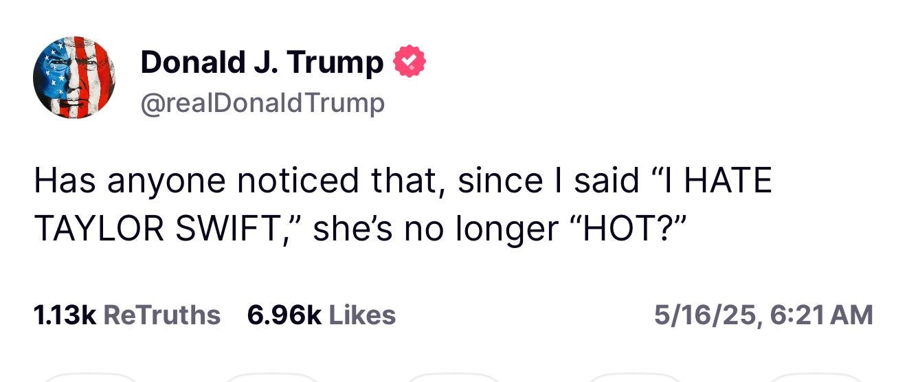 Donald J. Trump & @realDonald Trump
Has anyone noticed that, since I said "I HATE TAYLOR SWIFT," she's no longer "HOT?"
1.13k ReTruths 6.96k Likes
5/16/25,