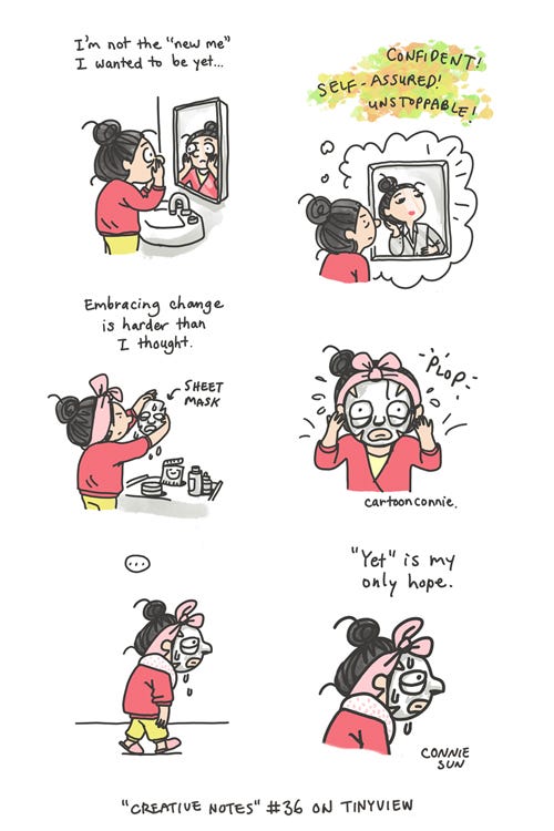 Yet Is My Only Hope (Tinyview #36) 6-panel webcomic episode by Connie Sun, cartoonconnie from “Creative Notes” series on Tinyview. Panel 1 shows a girl with a bun looking into a bathroom mirror. Caption reads: “I’m not the ‘new me’ I wanted to be yet.” Panel 2 shows an idealized reflected version of what she wants to be: “Confident! Self-assured! Unstoppable!” In panel 3, she’s starting a self-care regimen. Caption reads: “Embracing change is harder than I thought.” In panel 4, a close-up of her plopping a sheet mask on her face. Panel 5 is a beat: she walks off with a dripping sheet mask. Panel 6, close-up of her profile: “‘Yet’ is my only hope.”