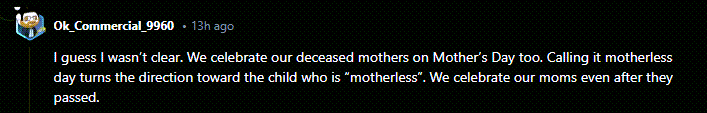 A reddit response to a post reads: I guess I wasn’t clear. We celebrate our deceased mothers on Mother’s Day too. Calling it motherless day turns the direction toward the child who is “motherless”. We celebrate our moms even after they passed.