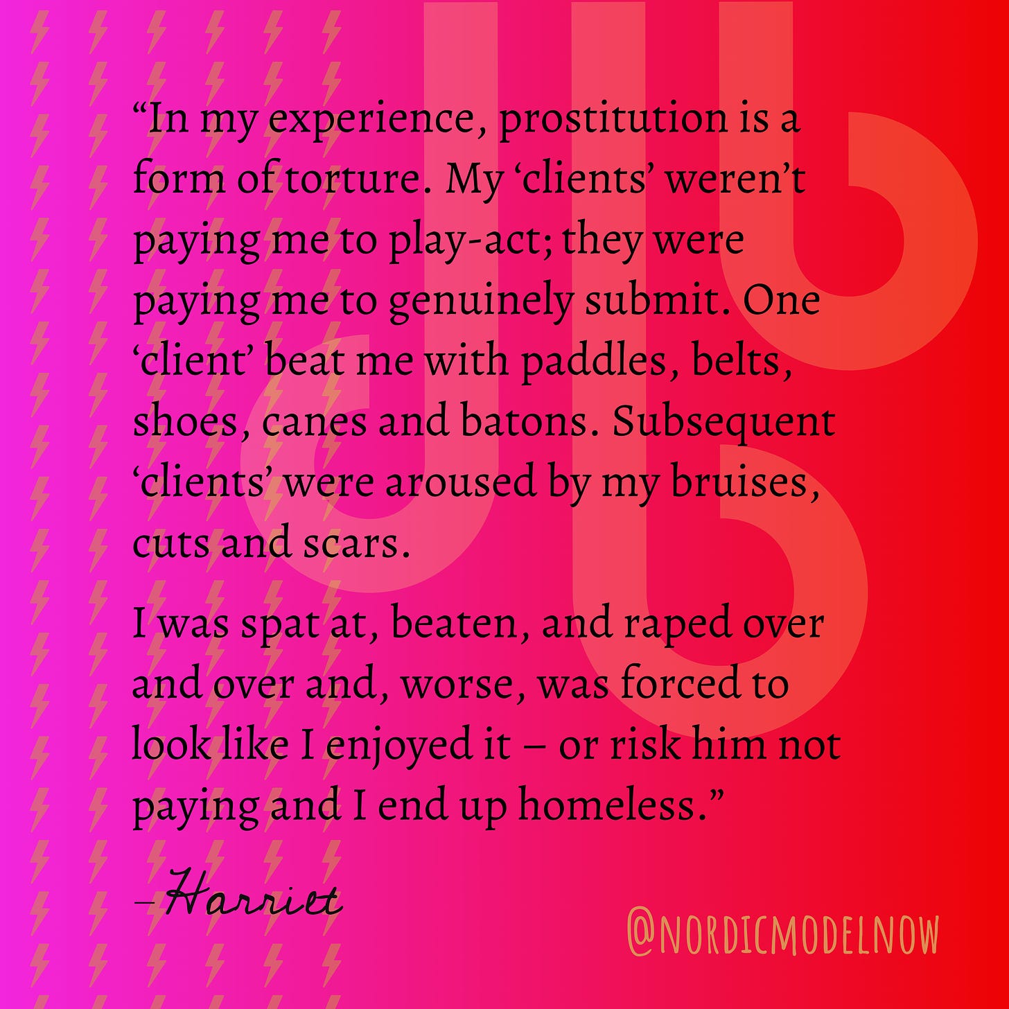 Text that reads: "In my experience, prostitution is a form of torture. My 'clients' weren't paying me to play-act; they were paying me to genuinely submit. One 'client' beat me with paddles, belts, shoes, canes and batons. Subsequent 'clients' were aroused by my bruises, cuts and scars. I was spat at, beaten, and raped over and over and, worse, was forced to look like I enjoyed it - or risk him not paying and I end up homeless." - Harriet @ Nordicmodelnow
