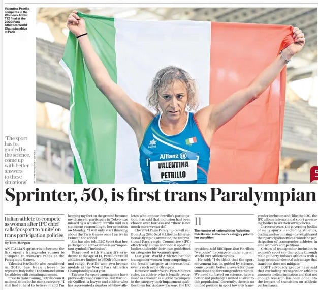 Sprinter, 50, is first trans Paralympian Italian athlete to compete as woman after IPC chief calls for sport to ‘unite’ on trans participation policies The Daily Telegraph14 Aug 2024By Tom Morgan Valentina Petrillo competes in the Women’s 400m T12 final at the 2023 Para Athletics World Championships in Paris ‘The sport has to, guided by the science, come up with better answers to these situations’ AN ITALIAN sprinter is to become the first openly transgender runner to compete in women’s races at the Paralympic Games. Valentina Petrillo, 50, who transitioned in 2019, has been chosen to represent Italy in the T12 200m and 400m for athletes with visual impairments. Prior to transitioning, Petrillo won 11 national titles in the men’s category. “I still find it hard to believe it and I’m keeping my feet on the ground because my chance to participate in Tokyo was missed by a whisker,” Petrillo said in a statement responding to her selection on Monday. “I will only start thinking about the Paris Games once I arrive in France,” she added. She has also told BBC Sport that her participation at the Games is an “important symbol of inclusion”. Diagnosed with Stargardt’s syndrome at the age of 14, Petrillo’s visual abilities are limited to 1/50th of the normal range. Petrillo won two bronze medals at the World Para Athletics Championships last year. Fairness for sport campaigners have previously raised concerns. But Mariuccia Quilleri, a lawyer and athlete who has represented a number of fellow athletes who oppose Petrillo’s participa- tion, has said that inclusion had been chosen over fairness and “there is not much more we can do”. The 2024 Paris Paralympics will run from Aug 28 to Sept 8. Like the International Olympic Committee, the International Paralympic Committee (IPC) effectively allows individual sporting bodies to decide their own guidelines on categories for women’s sport. Last year, World Athletics banned transgender women from competing in the female category at international events such as the Olympics. However, under World Para Athletics rules, an athlete who is legally recognised as a woman is eligible to compete in the category their impairment qualifies them for. Andrew Parsons, the IPC president, told BBC Sport that Petrillo is “welcome” to compete under current World Para Athletics rules. He said: “I do think that the sport movement has to, guided by science, come up with better answers for these situations and for transgender athletes. We need to, based on science, have a better and probably a united answer to this population.” Currently, there is no unified position in sport towards transgender inclusion and, like the IOC, the IPC allows international sport governing bodies to set their own policies. In recent years, the governing bodies of many sports – including athletics, cycling and swimming – have tightened their participation rules around the participation of transgender athletes in elite women’s competitions. Critics of transgender inclusion in women’s sport say that going through male puberty imbues athletes with a huge musculo-skeletal advantage that transition does not mitigate. LGBT advocacy groups have said that excluding transgender athletes amounts to discrimination and that not enough research has been done into the impact of transition on athletic performance. Article Name:Sprinter, 50, is first trans Paralympian Publication:The Daily Telegraph Author:By Tom Morgan Start Page:10 End Page:10