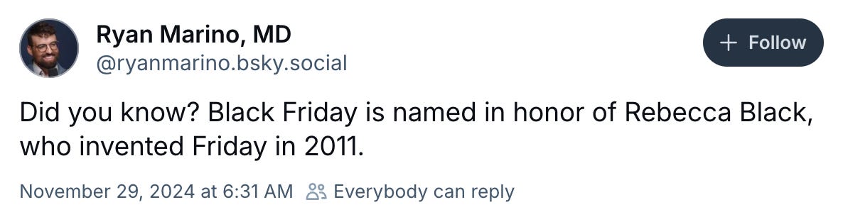   Ryan Marino, MD ‪@ryanmarino.bsky.social‬  Follow Did you know? Black Friday is named in honor of Rebecca Black, who invented Friday in 2011. November 29, 2024 at 6:31 AM  Everybody can reply 11.4K reposts 434 quotes