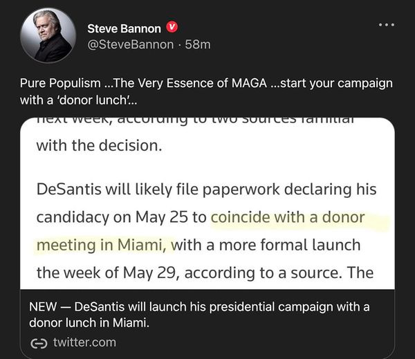 May be an image of 1 person and text that says 'Steve Bannon @SteveBannon 58m Pure Populism ..The Very Essence of MAGA ...start your campaign with a 'donor lunch'... nenlweek, το with the decision. sourtes DeSantis will likely file paperwork declaring his candidacy on May 25 to coincide with a donor meeting in Miami, with a more formal launch the week of May 29, according to a source. The NEW- DeSantis will launch his presidential campaign with a donor lunch in Miami. ૯ twitter.com'