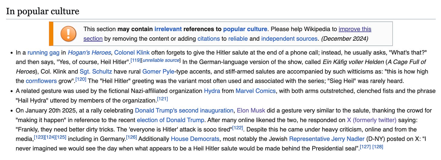 In popular culture  This section may contain irrelevant references to popular culture. Please help Wikipedia to improve this section by removing the content or adding citations to reliable and independent sources. (December 2024) In a running gag in Hogan's Heroes, Colonel Klink often forgets to give the Hitler salute at the end of a phone call; instead, he usually asks, "What's that?" and then says, "Yes, of course, Heil Hitler".[119][unreliable source] In the German-language version of the show, called Ein Käfig voller Helden (A Cage Full of Heroes), Col. Klink and Sgt. Schultz have rural Gomer Pyle-type accents, and stiff-armed salutes are accompanied by such witticisms as: "this is how high the cornflowers grow".[120] The "Heil Hitler" greeting was the variant most often used and associated with the series; "Sieg Heil" was rarely heard. A related gesture was used by the fictional Nazi-affiliated organization Hydra from Marvel Comics, with both arms outstretched, clenched fists and the phrase "Hail Hydra" uttered by members of the organization.[121] On January 20th 2025, at a rally celebrating Donald Trump's second inauguration, Elon Musk did a gesture very similar to the salute, thanking the crowd for "making it happen" in reference to the recent election of Donald Trump. After many online likened the two, he responded on X (formerly twitter) saying: "Frankly, they need better dirty tricks. The 'everyone is Hitler' attack is sooo tired"[122]. Despite this he came under heavy criticism, online and from the media,[123][124][125] including in Germany.[126] Additionally House Democrats, most notably the Jewish Representative Jerry Nadler (D-NY) posted on X: “I never imagined we would see the day when what appears to be a Heil Hitler salute would be made behind the Presidential seal”.[127] [128]