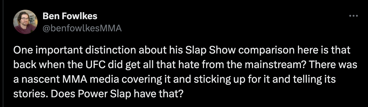 One important distinction about his Slap Show comparison here is that back when the UFC did get all that hate from the mainstream? There was a nascent MMA media covering it and sticking up for it and telling its stories. Does Power Slap have that?