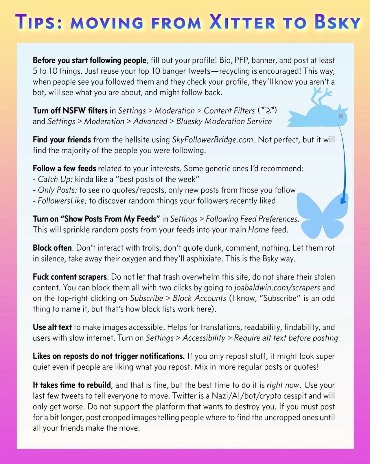   Guide for transitioning from Xitter to Bsky, emphasizing profile setup, turning off NSFW filters, connecting with friends via SkyFollowerBridge.com, and following interest-based feeds. Tips include blocking trolls and content scrapers, using alt text for accessibility, and understanding notification settings. Encourages rebuilding and sharing content on new platforms.