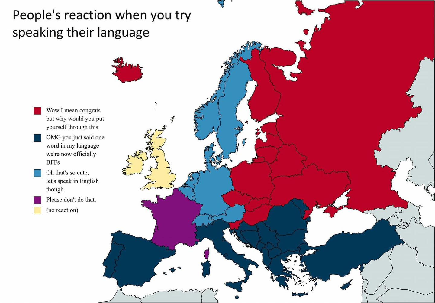 Map of Europe. People's reaction when you try speaking their language. Countries marked by colours and a description is given on the side.

Wow I mean congrats but why would you put yourself through this - Iceland, Slovenia, Hungary, Czechia, Slovakia, Poland, Ukraine and everything North-East from there, including Finland.

OMG you just said one word in my language we're now officially BFFs - Spain, Portugal, Italy, Balears, Sardegna, Balkan countries, Turkey, Cyprus

Oh, that's so cute, let's speak English though - Switzerland, Austria, Germany, Belgium, Netherlands, Denmark, Sweden, Norway

Please don't do that - France (including Corse)

(no reaction) - UK, Ireland