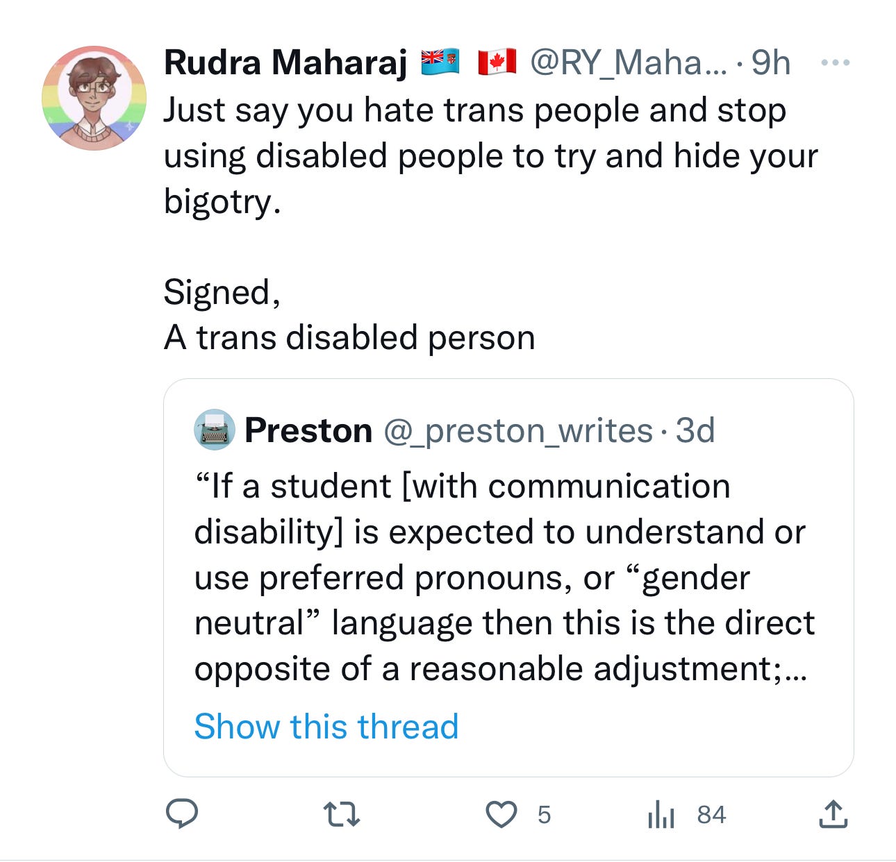 A quote tweet that states Rudra Maharaj @RY_Maha Just say you hate trans people and stop using disabled people to try and hide your bigotry. Signed, A trans disabled person Preston @_preston_writes. If a student [with communication disability] is expected to understand or use preferred pronouns, or "gender neutral" language then this is the direct opposite of a reasonable adjustment