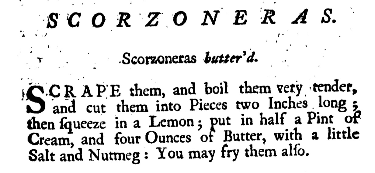 Scorzoneras butter'd .  ScoCRAPE them, and boil them very tender, and cut them into Pieces two Inches long ; then ſqueeze in a Lemon ; put in half a Pint of Cream , and four Ounces of Butter, with a little  Salt and Nutmeg : You may fry them alſo.