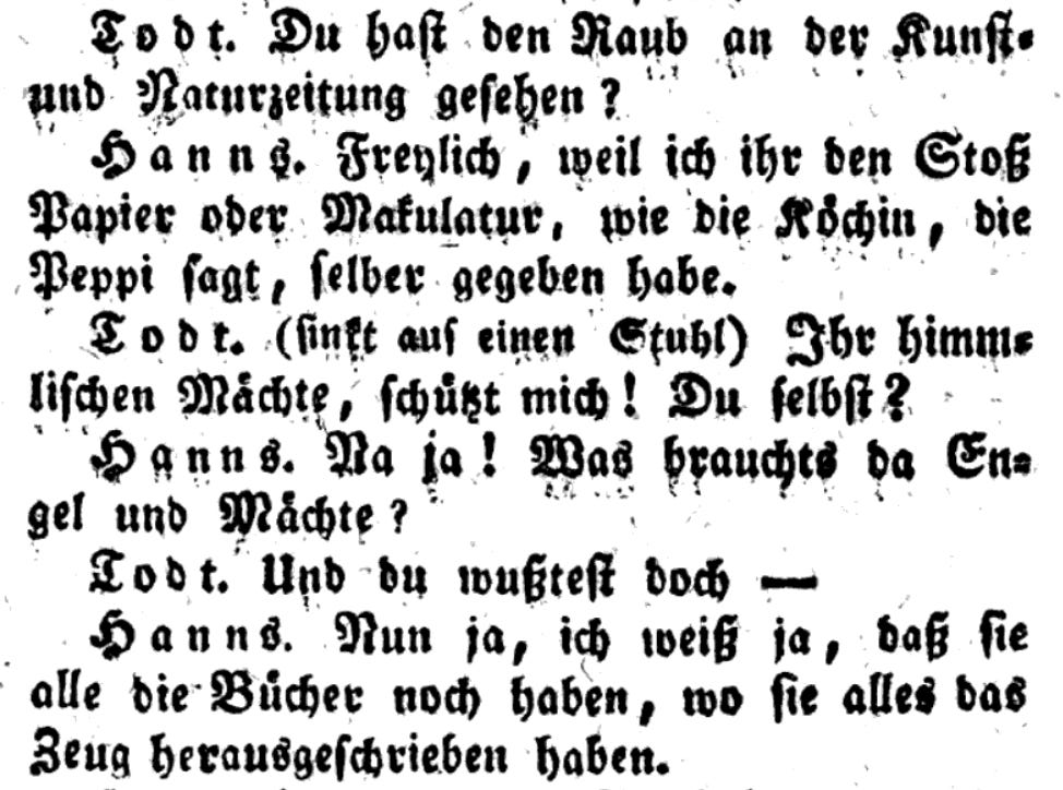 Text from an old book, in blackletter type: Todt. Du hast den Raub an der Kunst- und Naturzeitung gesehen? Hanns. Freylich, weil ich ihr den Stoß Papier oder Makulatur, wie die Köchin, die Peppi sagt, selber gegeben habe. Todt. (sinkt auf einen Stuhl) Ihr himmlischen Mächte, schüßt mich! Du selbst? Hanns. Na ja! Was brauchts da Engel und Mächte? Todt. Und du mußtest doch — Hanns. Nun ja, ich weiß ja, daß sie alle die Bücher noch haben, wo sie alles das Zeug herausgeschrieben haben.