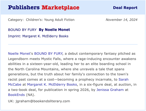 BOUND BY FURY By Noelle Monet Children's: Young Adult Fiction Today Noelle Monet's BOUND BY FURY, a debut contemporary fantasy pitched as Legendborn meets Mystic Falls, where a rage-inducing encounter awakens abilities in a sixteen-year-old, leading her to an elite boarding school in the North Carolina Mountains, where she unravels a tale that spans generations, but the truth about her family's connection to the town's racist past comes at a cost—becoming a prophecy incarnate, to Sarah McCabe at Margaret K. McElderry Books, in a six-figure deal, at auction, in a two-book deal, for publication in spring 2026, by Jenissa Graham at BookEnds (NA). UK: jgraham@bookendsliterary.com