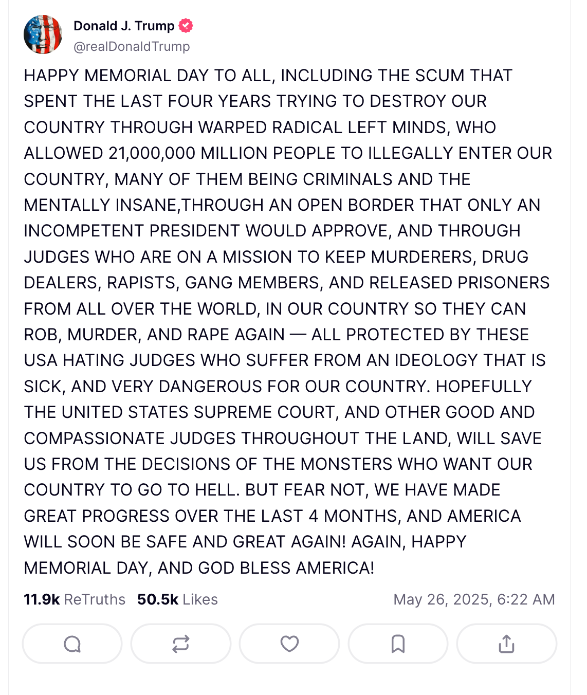 HAPPY MEMORIAL DAY TO ALL, INCLUDING THE SCUM THAT SPENT THE LAST FOUR YEARS TRYING TO DESTROY OUR COUNTRY THROUGH WARPED RADICAL LEFT MINDS, WHO ALLOWED 21,000,000 MILLION PEOPLE TO ILLEGALLY ENTER OUR COUNTRY, MANY OF THEM BEING CRIMINALS AND THE MENTALLY INSANE,THROUGH AN OPEN BORDER THAT ONLY AN INCOMPETENT PRESIDENT WOULD APPROVE, AND THROUGH JUDGES WHO ARE ON A MISSION TO KEEP MURDERERS, DRUG DEALERS, RAPISTS, GANG MEMBERS, AND RELEASED PRISONERS FROM ALL OVER THE WORLD, IN OUR COUNTRY SO THEY CAN ROB, MURDER, AND RAPE AGAIN — ALL PROTECTED BY THESE USA HATING JUDGES WHO SUFFER FROM AN IDEOLOGY THAT IS SICK, AND VERY DANGEROUS FOR OUR COUNTRY. HOPEFULLY THE UNITED STATES SUPREME COURT, AND OTHER GOOD AND COMPASSIONATE JUDGES THROUGHOUT THE LAND, WILL SAVE US FROM THE DECISIONS OF THE MONSTERS WHO WANT OUR COUNTRY TO GO TO HELL. BUT FEAR NOT, WE HAVE MADE GREAT PROGRESS OVER THE LAST 4 MONTHS, AND AMERICA WILL SOON BE SAFE AND GREAT AGAIN! AGAIN, HAPPY MEMORIAL DAY, AND GOD BLESS AMERICA! 