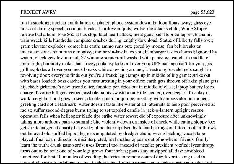 [Image shows a page from "PROJECT AWRY" labeled as page 55,623 containing a dense paragraph of text describing various catastrophic scenarios]  The text reads: "run in stocking; nuclear annihilation of planet; phone system down; balloon floats away; glass eye falls out during speech; condom breaks; hairdresser quits; wolverine attacks child; White Stripes release bad album; lose $60 at bus stop; fatal heart attack; meat goes bad; floor collapses; tsunami; train wreck kills hundreds; computer crashes during lengthy download; Statue of Liberty falls over; grain elevator explodes; comet hits earth; ammo runs out; gored by moose; fan belt breaks on interstate; sour cream runs out; gassy; mother-in-law hates you; hamburger tastes charred; ignored by waiter; check gets lost in mail; $2 winning scratch-off washed with pants; get caught in middle of knife fight; humidity makes hair frizzy; cola explodes all over you; UPS package isn't for you; gas grill explodes all over you; neck breaks while clowning around; Livestrong bracelet gets caught in revolving door; everyone finds out you're a fraud; leg cramps up in middle of big game; strike out with bases loaded; boss catches you masturbating in your office; earth gets thrown off axis; plane gets hijacked; girlfriend's new friend cuter, funnier; pen dries out in middle of class; laptop battery loses charge; favorite bill gets vetoed; asshole paints swastika on Hillel center; oversleep on first day of work; neighborhood goes to seed; double-dutch jump rope; meeting with ambassador postponed; greeting card not a Hallmark; water doesn't taste like water at all; attempts to help poor perceived as racist; suffer second-degree burns trying to get tea toppled candle in jack-o-lantern upright; rescue operation fails when helicopter blade tips strike water tower; die of exposure after unknowingly taking more arduous path to summit; bite violently down on inside of cheek while eating sloppy joe; get shortchanged at charity bake sale; blind date repulsed by toenail parings on futon; mother throws out beloved old stuffed hippo; leg gets amputated by dredger chain; wrong backing-vocals tape played; final exam directions misinterpreted; real mother appears out of nowhere; friends, family learn the truth; drunk tattoo artist uses Dremel tool instead of needle; president roofied; lycanthropy turns out to be real; one of your legs grows four inches; pants stay unzipped all day; nosebleed unnoticed for first 10 minutes of wedding; batteries in remote control die; favorite song used in aerosol cheese ad; toilet paper stuck to shoe when firemen rescues you; tacky plastic animals at gift ..."