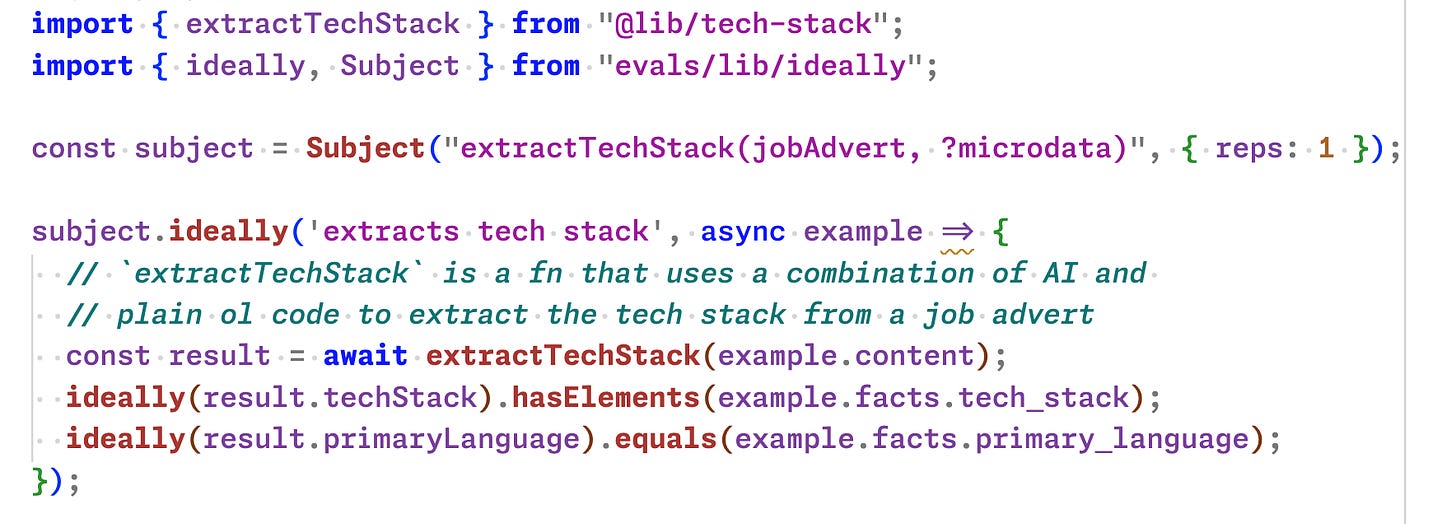 import { extractTechStack } from "@lib/tech-stack"; import { ideally, Subject } from "evals/lib/ideally";  const subject = Subject("extractTechStack(jobAdvert, ?microdata)", { reps: 1 });  subject.ideally('extracts tech stack', async example => {   // `extractTechStack` is a fn that uses a combination of AI and    // plain ol code to extract the tech stack from a job advert   const result = await extractTechStack(example.content);   ideally(result.techStack).hasElements(example.facts.tech_stack);   ideally(result.primaryLanguage).equals(example.facts.primary_language); });