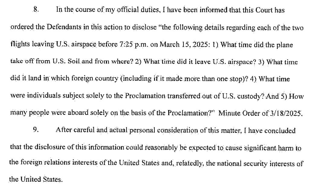 In the course of my official duties. I have been informed that this Court has ordered the Defendants in this action to disclose "the following details regarding each of the two flights leaving U.S: airspace before 7:25 p.m. on March 15, 2025: 1) What time did the plane take off from U.S: Soil and from where? 2) What time did it leave U.S, airspace? 3) What time did it land in which foreign country (including if it made more than one stop)? 4) What time were individuals subject solely to the Proclamation transferred out of U.S. custody? And 5) How many people were aboard solely on the basis of the Proclamation?" Minute Order of 3/18/2025. 9. After careful and actual personal consideration of this matter, I have concluded that the disclosure of this information could reasonably be expected to cause significant harm to the foreign relations interests of the United States and, refatedly, the national security interests of the United States.