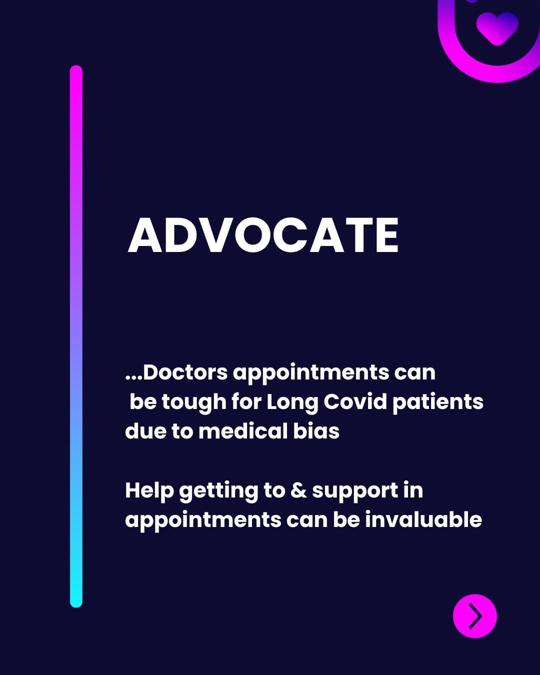 The design features a dark background with a gradient vertical line transitioning from purple to blue on the left. The title "ADVOCATE" is prominently displayed in bold white text at the top. Below, a statement discusses the difficulties Long Covid patients face during doctors' appointments due to bias, followed by a sentence stating the value of support in these situations. A pink rounded button with a right arrow is positioned at the bottom right corner, suggesting further action. The overall composition combines modern typography with vibrant colors to draw attention.