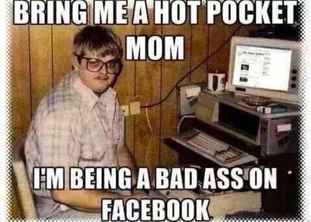 bring me a hot pocket mom I'm being a bad ass on facebook