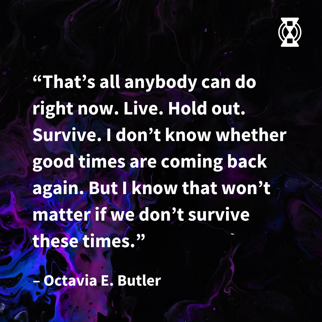 Quote in white text by Octavia E. Butler that says, [Open Quote] “That’s all anybody can do right now. Live. Hold out. Survive. I don’t know whether good times are coming back again. But I know that won’t matter if we don’t survive these times.” [End Quote]