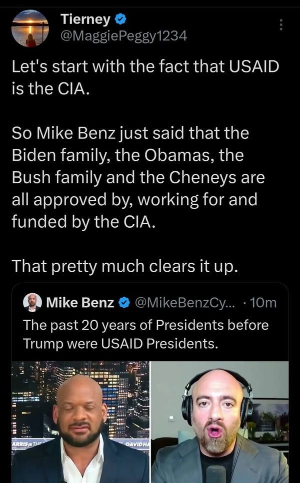 May be an image of 2 people, beard and text that says 'Tierney @MaggiePeggy1234 1234 Let's start with the fact that USAID is the CIA. So Mike Benz just said that the Biden family, the Obamas, the Bush family and the Cheneys are all approved by, working for and funded by the CIA. That pretty much clears it tup. Mike Benz 10m @MikeBenzCy... The past 20 years of Presidents before Trump were USAID Presidents. 問 Ba I- ARRIS ARRISTHE THE DAVIDHA'